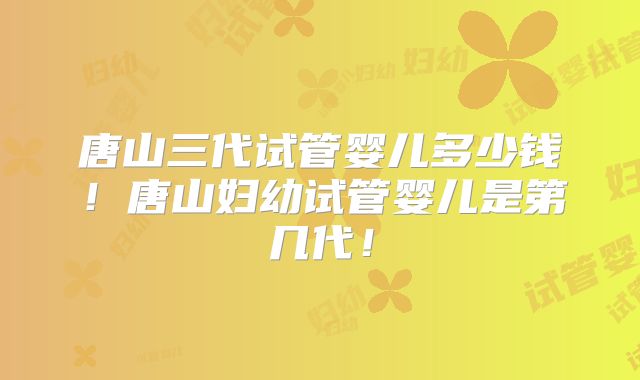 唐山三代试管婴儿多少钱！唐山妇幼试管婴儿是第几代！