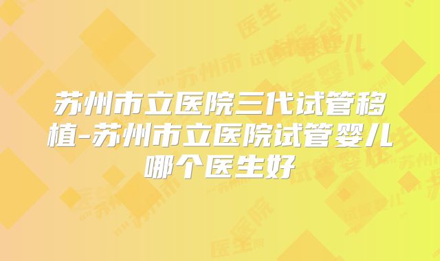 苏州市立医院三代试管移植-苏州市立医院试管婴儿哪个医生好