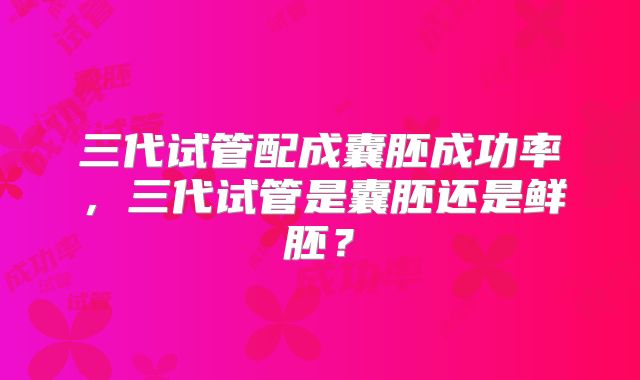 三代试管配成囊胚成功率,三代试管是囊胚还是鲜胚?
