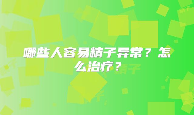 哪些人容易精子异常?怎么治疗?