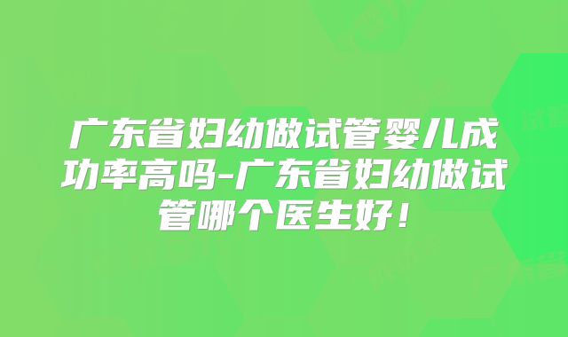 广东省妇幼做试管婴儿成功率高吗-广东省妇幼做试管哪个医生好!