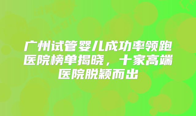 广州试管婴儿成功率领跑医院榜单揭晓，十家高端医院脱颖而出