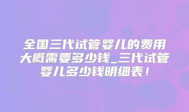 全国三代试管婴儿的费用大概需要多少钱_三代试管婴儿多少钱明细表！