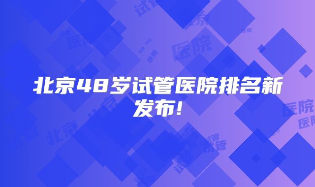 北京48岁试管医院排名新发布!