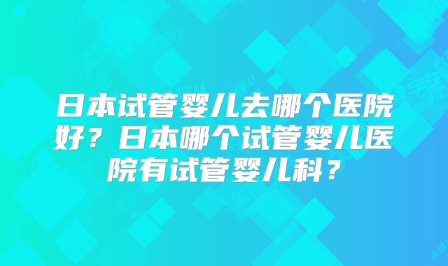 日本试管婴儿去哪个医院好？日本哪个试管婴儿医院有试管婴儿科？