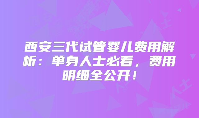 西安三代试管婴儿费用解析：单身人士必看，费用明细全公开！