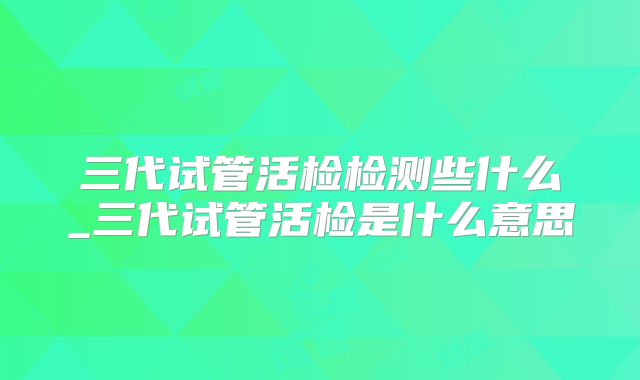 三代试管活检检测些什么_三代试管活检是什么意思