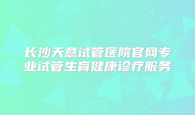 长沙天意试管医院官网专业试管生育健康诊疗服务