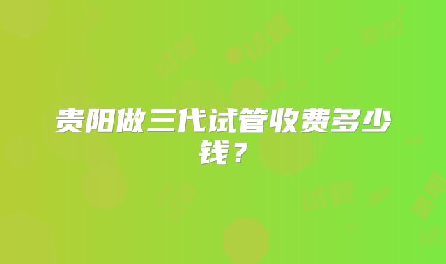 贵阳做三代试管收费多少钱？