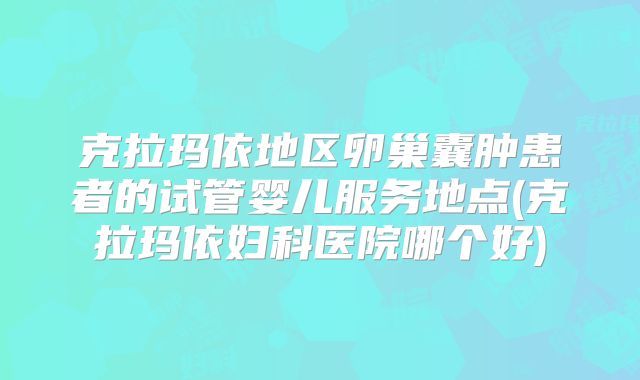 克拉玛依地区卵巢囊肿患者的试管婴儿服务地点(克拉玛依妇科医院哪个好)
