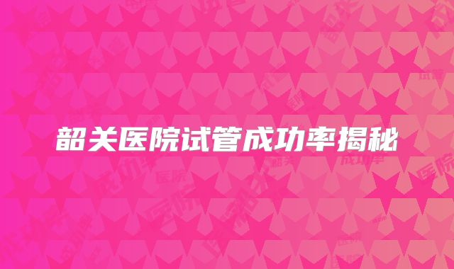 韶关医院试管成功率揭秘
