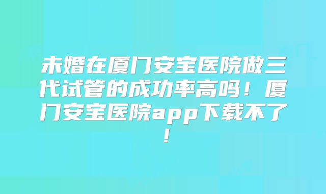 未婚在厦门安宝医院做三代试管的成功率高吗！厦门安宝医院app下载不了！