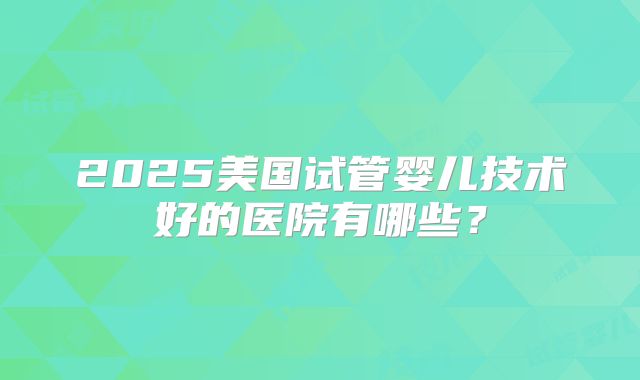 2025美国试管婴儿技术好的医院有哪些？