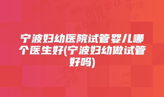 宁波妇幼医院试管婴儿哪个医生好(宁波妇幼做试管好吗)