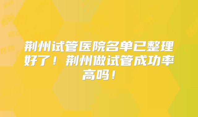 荆州试管医院名单已整理好了！荆州做试管成功率高吗！
