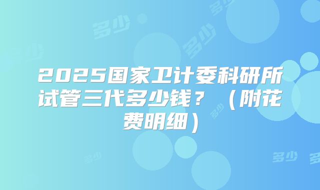 2025国家卫计委科研所试管三代多少钱？（附花费明细）