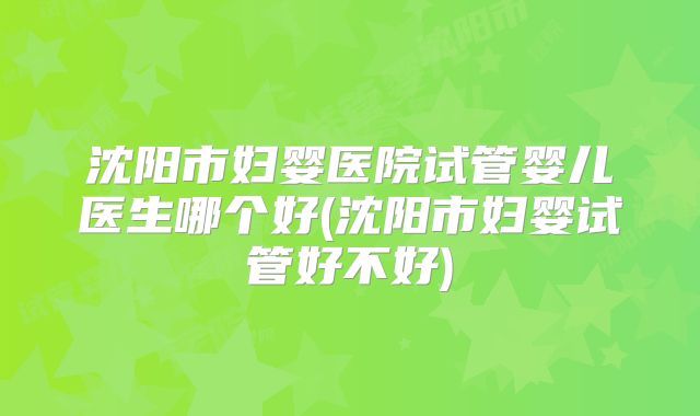 沈阳市妇婴医院试管婴儿医生哪个好(沈阳市妇婴试管好不好)