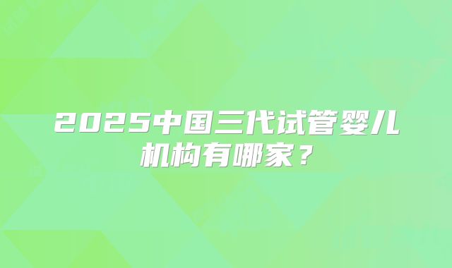 2025中国三代试管婴儿机构有哪家？