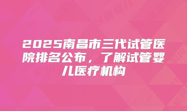 2025南昌市三代试管医院排名公布，了解试管婴儿医疗机构