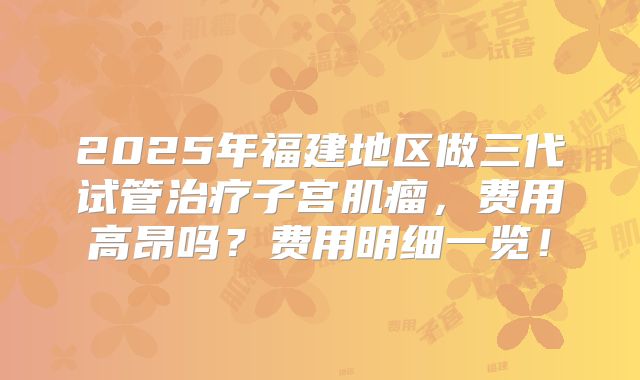 2025年福建地区做三代试管治疗子宫肌瘤，费用高昂吗？费用明细一览！