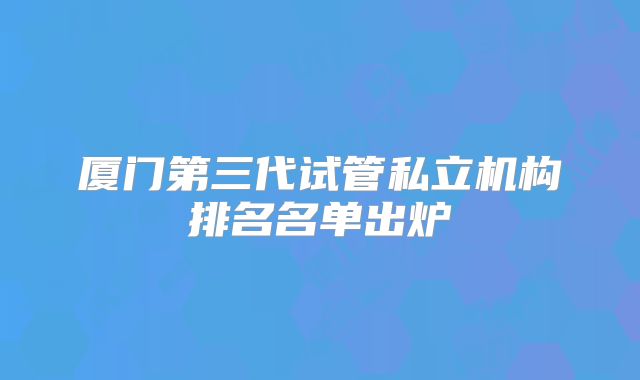 厦门第三代试管私立机构排名名单出炉