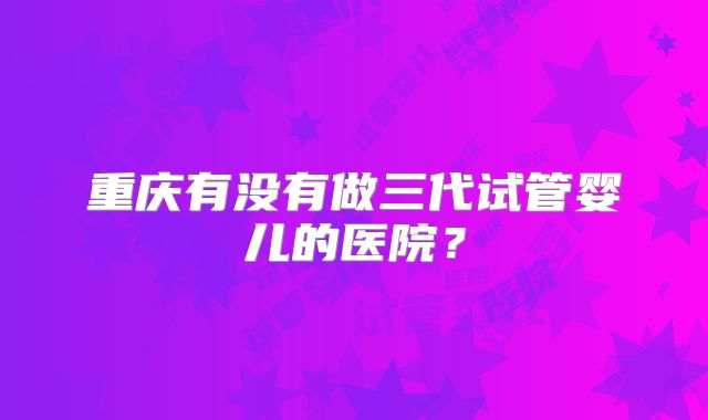 重庆有没有做三代试管婴儿的医院？
