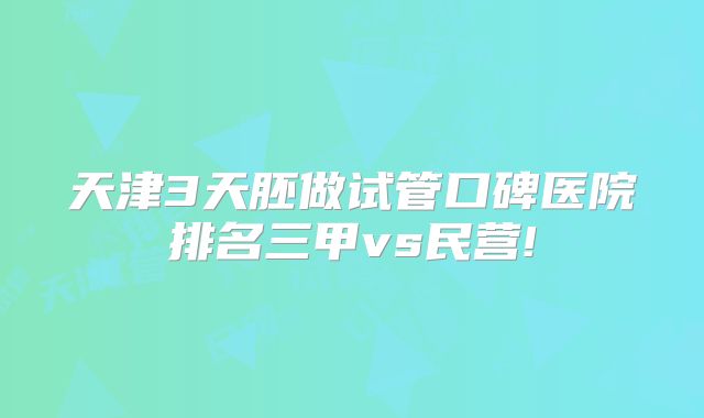 天津3天胚做试管口碑医院排名三甲vs民营!