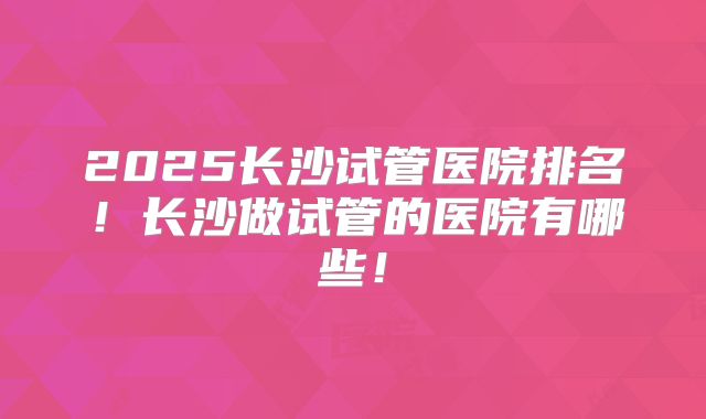 2025长沙试管医院排名！长沙做试管的医院有哪些！