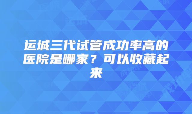 运城三代试管成功率高的医院是哪家?可以收藏起来