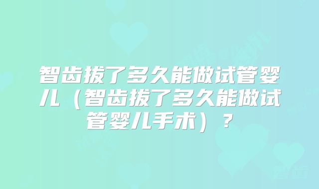 智齿拔了多久能做试管婴儿（智齿拔了多久能做试管婴儿手术）？