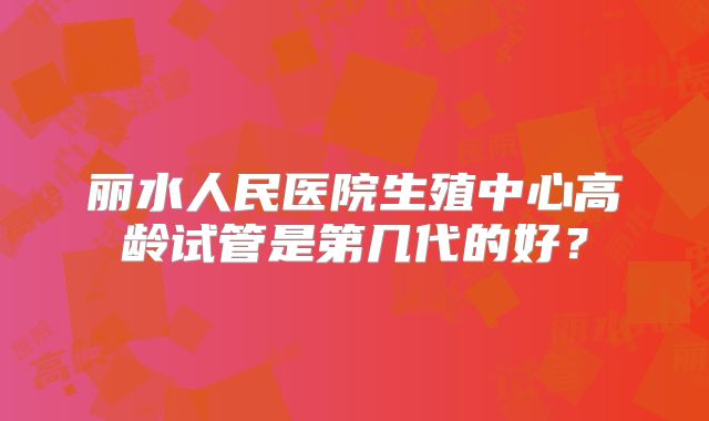 丽水人民医院生殖中心高龄试管是第几代的好？