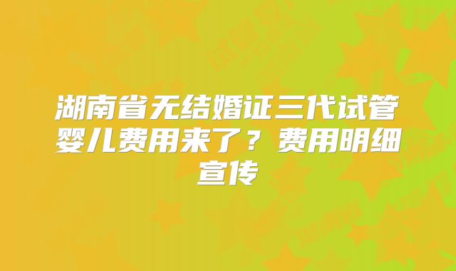湖南省无结婚证三代试管婴儿费用来了?费用明细宣传