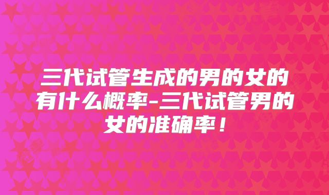 三代试管生成的男的女的有什么概率-三代试管男的女的准确率！