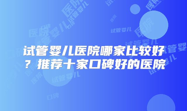 试管婴儿医院哪家比较好？推荐十家口碑好的医院