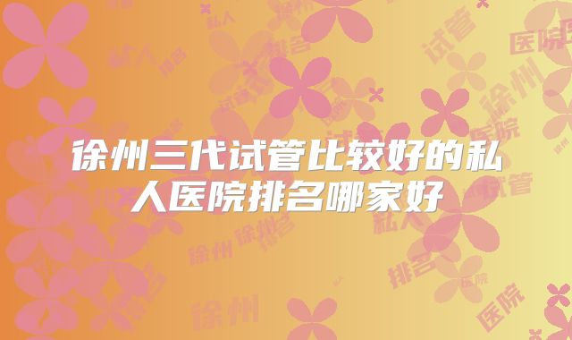 徐州三代试管比较好的私人医院排名哪家好