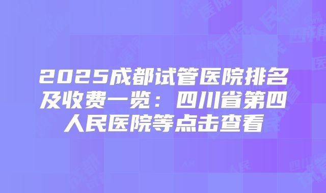 2025成都试管医院排名及收费一览：四川省第四人民医院等点击查看