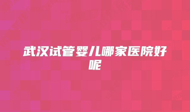 武汉试管婴儿哪家医院好呢