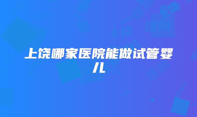 上饶哪家医院能做试管婴儿