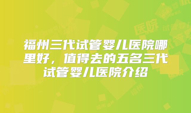 福州三代试管婴儿医院哪里好，值得去的五名三代试管婴儿医院介绍