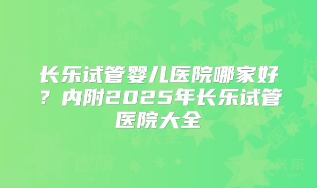长乐试管婴儿医院哪家好？内附2025年长乐试管医院大全