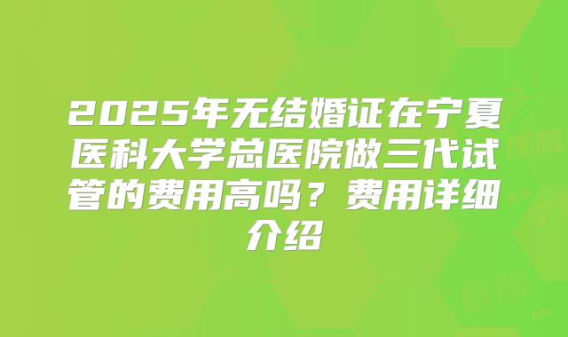 2025年无结婚证在宁夏医科大学总医院做三代试管的费用高吗?费用详细介绍
