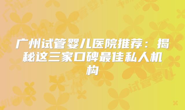 广州试管婴儿医院推荐:揭秘这三家口碑最佳私人机构
