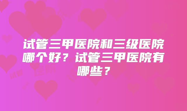 试管三甲医院和三级医院哪个好？试管三甲医院有哪些？