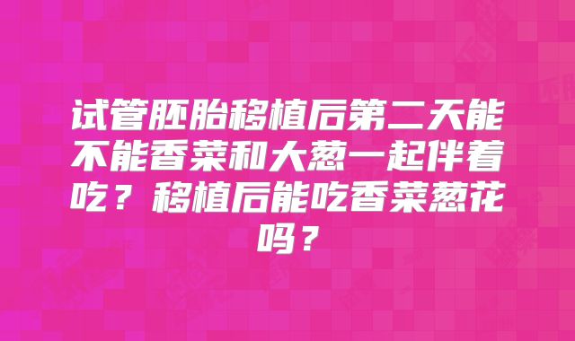 试管胚胎移植后第二天能不能香菜和大葱一起伴着吃?移植后能吃香菜葱花吗?