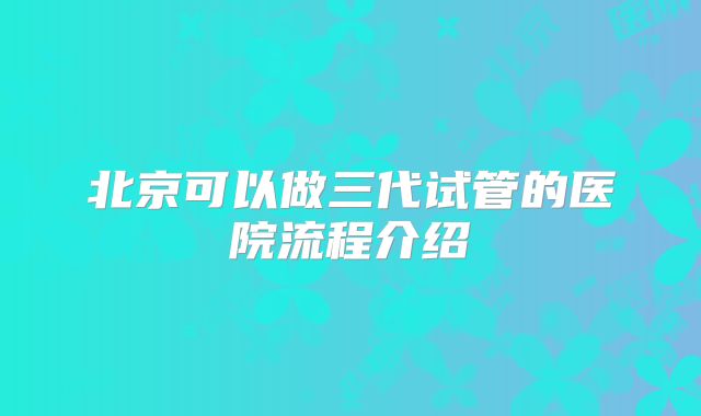 北京可以做三代试管的医院流程介绍