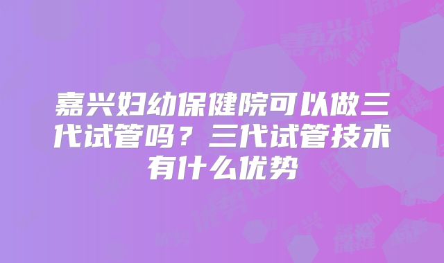 嘉兴妇幼保健院可以做三代试管吗？三代试管技术有什么优势