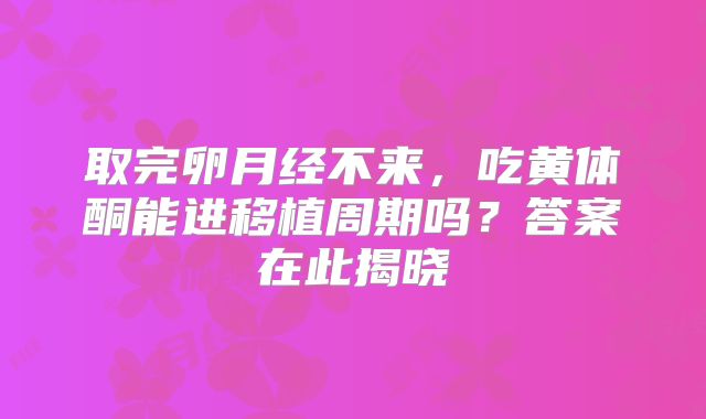 取完卵月经不来,吃黄体酮能进移植周期吗?答案在此揭晓