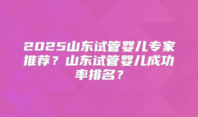 2025山东试管婴儿专家推荐？山东试管婴儿成功率排名？