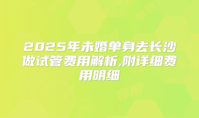 2025年未婚单身去长沙做试管费用解析,附详细费用明细