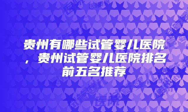 贵州有哪些试管婴儿医院，贵州试管婴儿医院排名前五名推荐